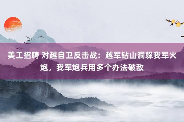 美工招聘 对越自卫反击战：越军钻山洞躲我军火炮，我军炮兵用多个办法破敌