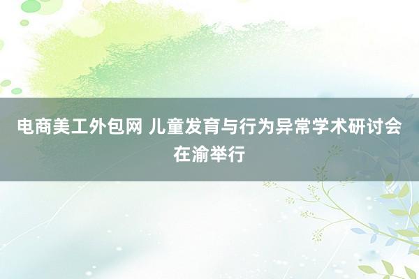 电商美工外包网 儿童发育与行为异常学术研讨会在渝举行