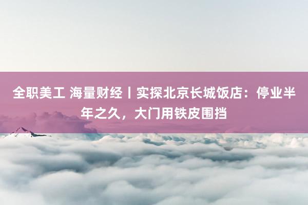 全职美工 海量财经丨实探北京长城饭店：停业半年之久，大门用铁皮围挡