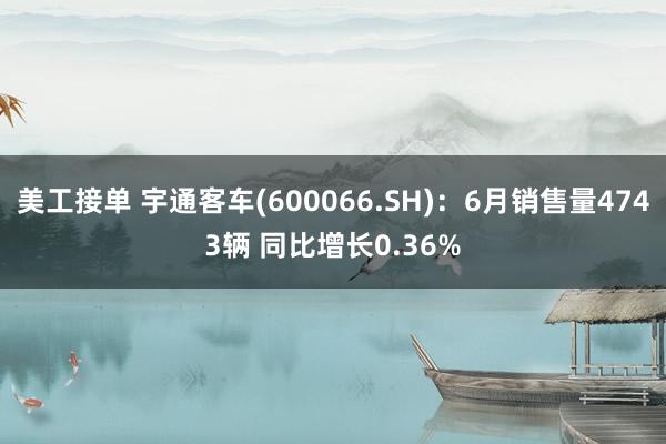 美工接单 宇通客车(600066.SH)：6月销售量4743辆 同比增长0.36%