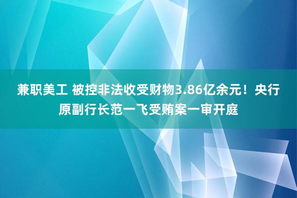 兼职美工 被控非法收受财物3.86亿余元！央行原副行长范一飞受贿案一审开庭