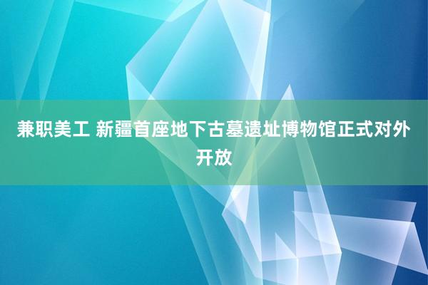 兼职美工 新疆首座地下古墓遗址博物馆正式对外开放