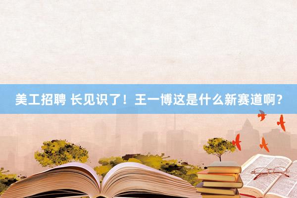 美工招聘 长见识了！王一博这是什么新赛道啊？