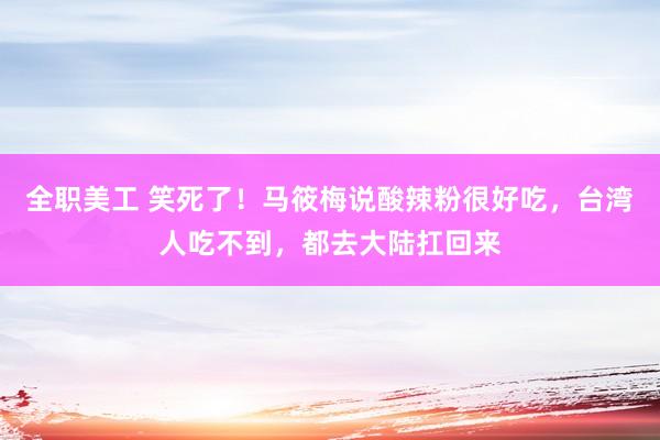 全职美工 笑死了！马筱梅说酸辣粉很好吃，台湾人吃不到，都去大陆扛回来