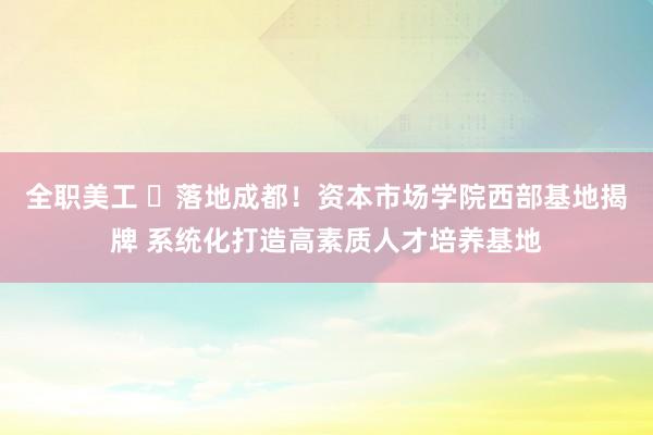 全职美工 ​落地成都！资本市场学院西部基地揭牌 系统化打造高素质人才培养基地