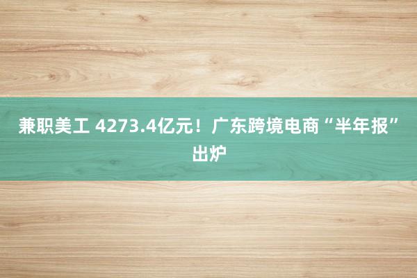 兼职美工 4273.4亿元！广东跨境电商“半年报”出炉