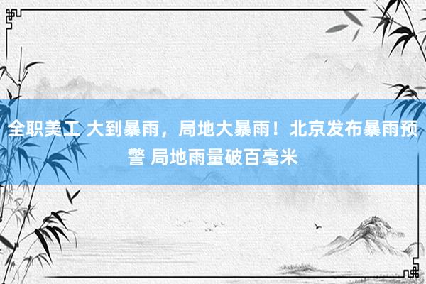 全职美工 大到暴雨，局地大暴雨！北京发布暴雨预警 局地雨量破百毫米