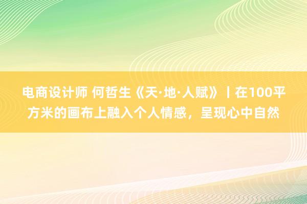 电商设计师 何哲生《天·地·人赋》丨在100平方米的画布上融入个人情感，呈现心中自然