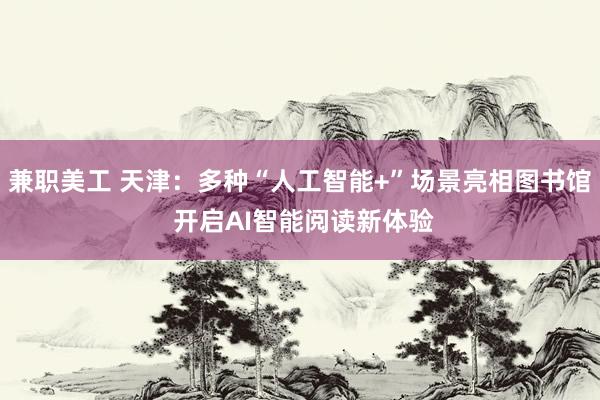 兼职美工 天津：多种“人工智能+”场景亮相图书馆 开启AI智能阅读新体验