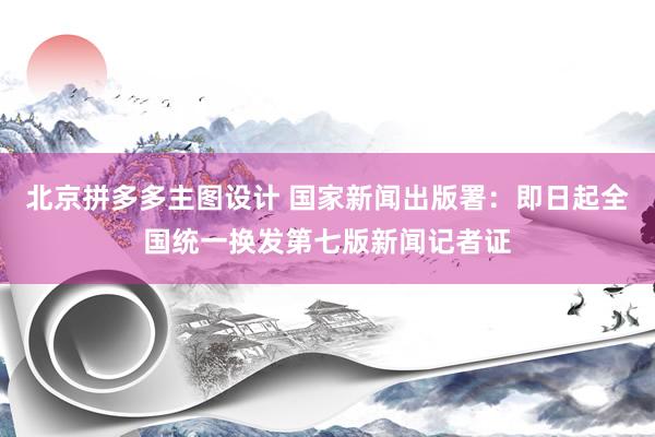 北京拼多多主图设计 国家新闻出版署：即日起全国统一换发第七版新闻记者证