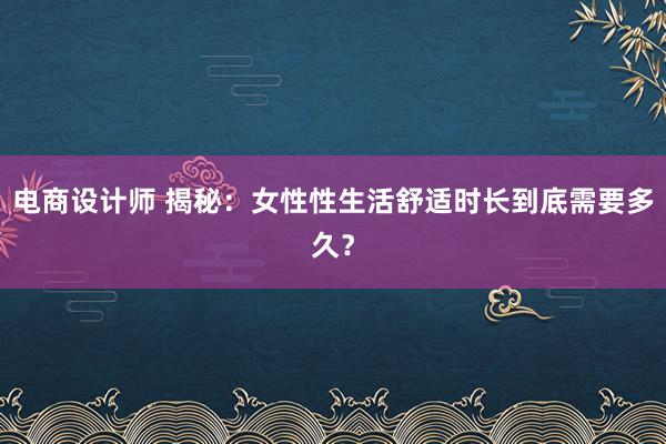 电商设计师 揭秘：女性性生活舒适时长到底需要多久？