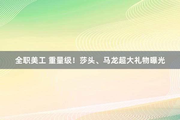 全职美工 重量级！莎头、马龙超大礼物曝光