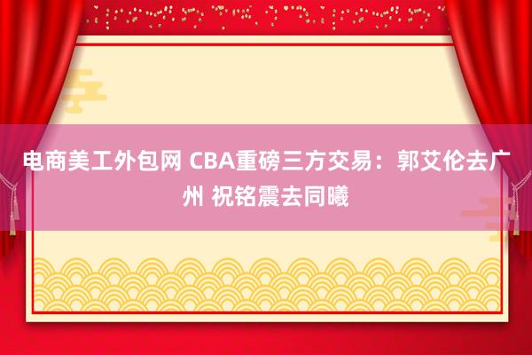 电商美工外包网 CBA重磅三方交易：郭艾伦去广州 祝铭震去同曦