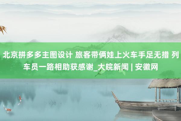 北京拼多多主图设计 旅客带俩娃上火车手足无措 列车员一路相助获感谢_大皖新闻 | 安徽网