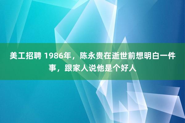 美工招聘 1986年，陈永贵在逝世前想明白一件事，跟家人说他是个好人