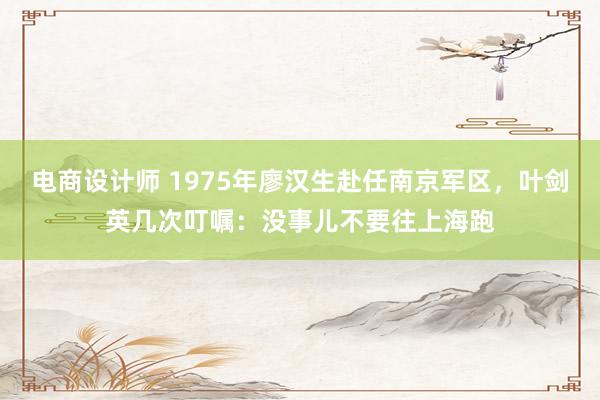 电商设计师 1975年廖汉生赴任南京军区，叶剑英几次叮嘱：没事儿不要往上海跑