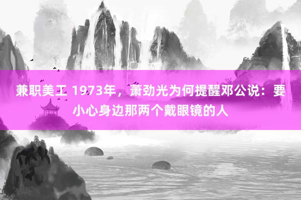 兼职美工 1973年，萧劲光为何提醒邓公说：要小心身边那两个戴眼镜的人