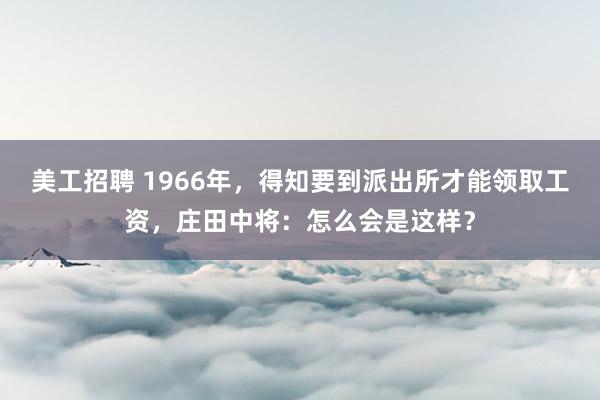 美工招聘 1966年，得知要到派出所才能领取工资，庄田中将：怎么会是这样？