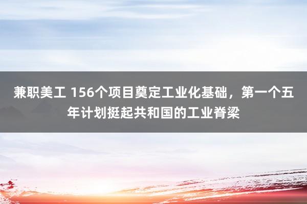 兼职美工 156个项目奠定工业化基础，第一个五年计划挺起共和国的工业脊梁