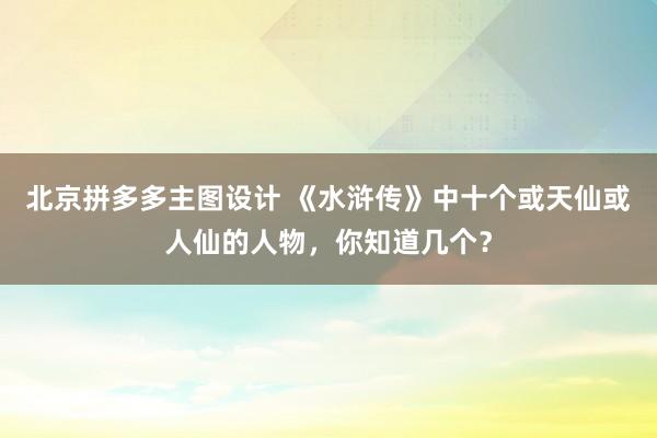 北京拼多多主图设计 《水浒传》中十个或天仙或人仙的人物，你知道几个？