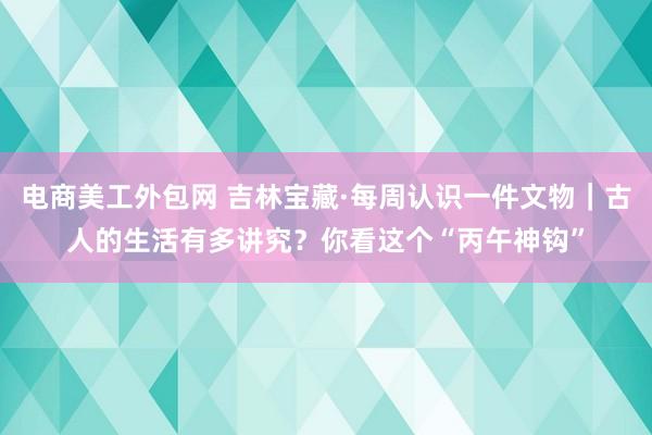 电商美工外包网 吉林宝藏·每周认识一件文物｜古人的生活有多讲究？你看这个“丙午神钩”