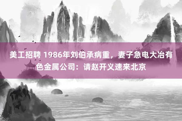 美工招聘 1986年刘伯承病重，妻子急电大冶有色金属公司：请赵开义速来北京