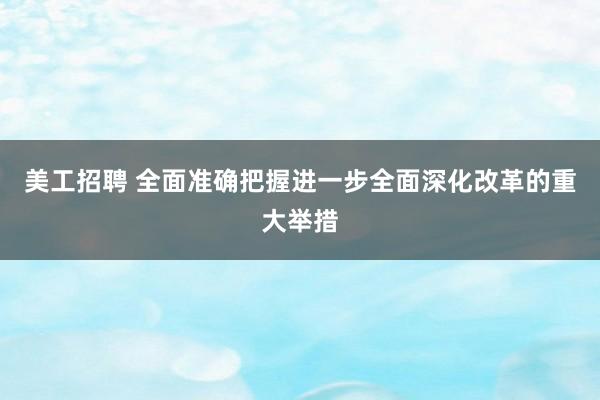 美工招聘 全面准确把握进一步全面深化改革的重大举措