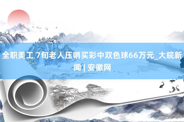 全职美工 7旬老人压哨买彩中双色球66万元_大皖新闻 | 安徽网