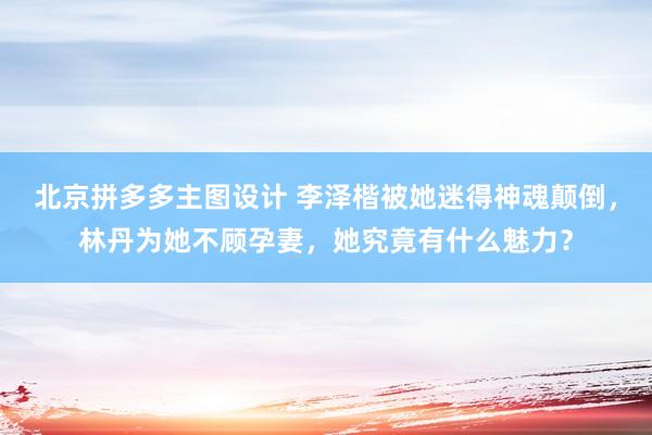 北京拼多多主图设计 李泽楷被她迷得神魂颠倒，林丹为她不顾孕妻，她究竟有什么魅力？