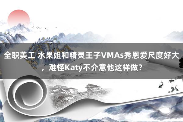 全职美工 水果姐和精灵王子VMAs秀恩爱尺度好大，难怪Katy不介意他这样做？