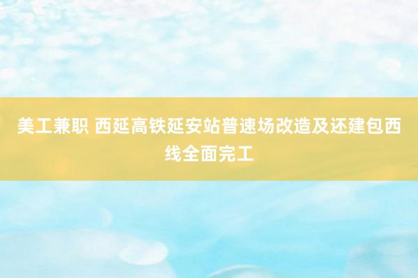 美工兼职 西延高铁延安站普速场改造及还建包西线全面完工