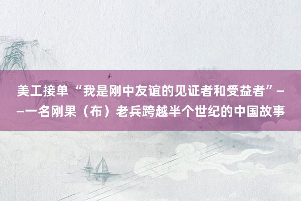 美工接单 “我是刚中友谊的见证者和受益者”——一名刚果（布）老兵跨越半个世纪的中国故事