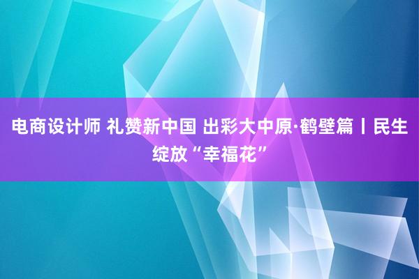 电商设计师 礼赞新中国 出彩大中原·鹤壁篇丨民生绽放“幸福花”