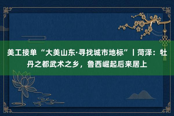 美工接单 “大美山东·寻找城市地标”丨菏泽：牡丹之都武术之乡，鲁西崛起后来居上