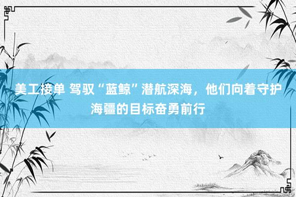 美工接单 驾驭“蓝鲸”潜航深海，他们向着守护海疆的目标奋勇前行