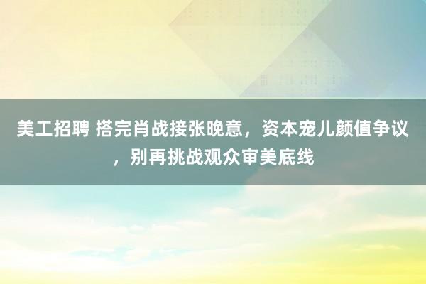 美工招聘 搭完肖战接张晚意，资本宠儿颜值争议，别再挑战观众审美底线