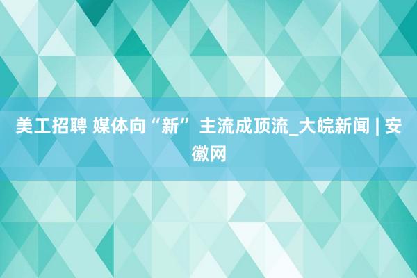 美工招聘 媒体向“新” 主流成顶流_大皖新闻 | 安徽网