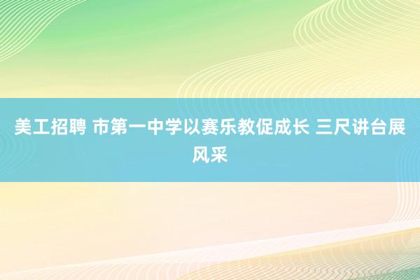 美工招聘 市第一中学以赛乐教促成长 三尺讲台展风采