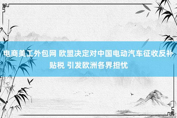 电商美工外包网 欧盟决定对中国电动汽车征收反补贴税 引发欧洲各界担忧