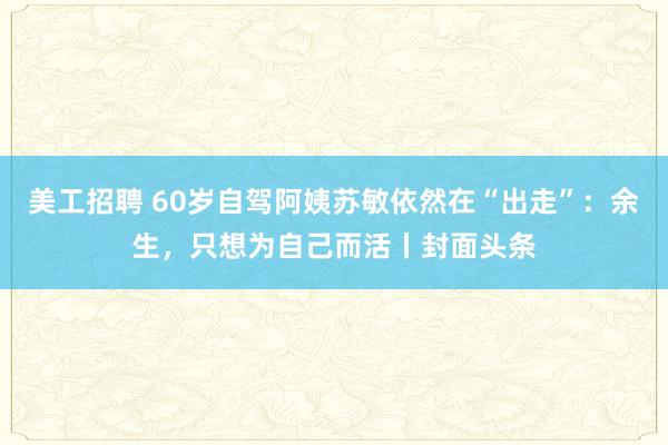 美工招聘 60岁自驾阿姨苏敏依然在“出走”：余生，只想为自己而活丨封面头条